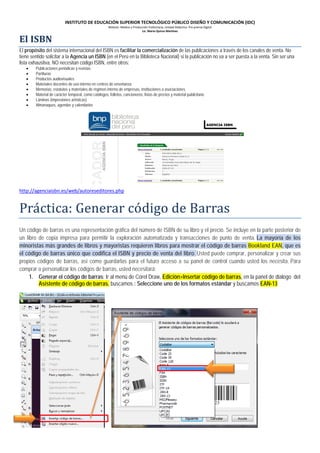 INSTITUTO DE EDUCACIÓN SUPERIOR TECNOLÓGICO PÚBLICO DISEÑO Y COMUNICACIÓN (IDC)

El ISBN

Módulo: Medios y Producción Publicitaria, Unidad Didáctica: Pre prensa Digital
Lic. Mario Quiroz Martínez

El propósito del sistema internacional del ISBN es facilitar la comercialización de las publicaciones a través de los canales de venta. No
tiene sentido solicitar a la Agencia un ISBN (en el Perú en la Biblioteca Nacional) si la publicación no va a ser puesta a la venta. Sin ser una
lista exhaustiva, NO necesitan código ISBN, entre otros:
•
•
•
•
•
•
•
•

Publicaciones periódicas y revistas
Partituras
Productos audiovisuales
Materiales docentes de uso interno en centros de enseñanza
Memorias, estatutos y materiales de régimen interno de empresas, instituciones o asociaciones.
Material de carácter temporal, como catálogos, folletos, cancioneros, listas de precios y material publicitario
Láminas (impresiones artísticas)
Almanaques, agendas y calendarios

Prá ctica: Generar có digo de Barras
http://agenciaisbn.es/web/autoreseditores.php

Un código de barras es una representación gráfica del número de ISBN de su libro y el precio. Se incluye en la parte posterior de
un libro de copia impresa para permitir la exploración automatizada y transacciones de punto de venta. La mayoría de los
minoristas más grandes de libros y mayoristas requieren libros para mostrar el código de barras Bookland EAN, que es
el código de barras único que codifica el ISBN y precio de venta del libro. Usted puede comprar, personalizar y crear sus
propios códigos de barras, así como guardarlas para el futuro acceso a su panel de control cuando usted los necesita. Para
comprar o personalizar los códigos de barras, usted necesitará:
1. Generar el código de barras: Ir al menú de Corel Draw, Edición>Insertar código de barras, en la panel de dialogo del
Asistente de código de barras, buscamos : Seleccione uno de los formatos estándar y buscamos EAN-13

 