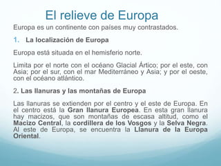 El relieve de Europa
Europa es un continente con países muy contrastados.
1. La localización de Europa
Europa está situada en el hemisferio norte.
Limita por el norte con el océano Glacial Ártico; por el este, con
Asia; por el sur, con el mar Mediterráneo y Asia; y por el oeste,
con el océano atlántico.
2. Las llanuras y las montañas de Europa
Las llanuras se extienden por el centro y el este de Europa. En
el centro está la Gran llanura Europea. En esta gran llanura
hay macizos, que son montañas de escasa altitud, como el
Macizo Central, la cordillera de los Vosgos y la Selva Negra.
Al este de Europa, se encuentra la Llanura de la Europa
Oriental.
 