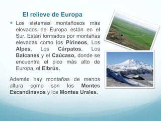El relieve de Europa
 Los sistemas montañosos más
elevados de Europa están en el
Sur. Están formados por montañas
elevadas como los Pirineos, Los
Alpes, Los Cárpatos, Los
Balcanes y el Caúcaso, donde se
encuentra el pico más alto de
Europa, el Elbrús.
Además hay montañas de menos
altura como son los Montes
Escandinavos y los Montes Urales.
 