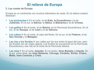 El relieve de Europa
3. Las costas de Europa
Europa es un continente con muchos kilómetros de costa. En el relieve costero
destacan:
 Las penínsulas En el norte, la de Kola, la Escandinava y la de
Jutlandia. En el sur, la Ibérica, la Itálica, la Balcánica y la de Crimea.
 Los golfos En el norte, el de Botnia, en la Península Escandinava. En el
sur, el de Vizcaya, el de León y el de Génova
 Los cabos En el norte, el cabo del Norte. En el sur, el de Fisterra, el de
San Vicente y el Matapán.
 Las rías y los fiordos son valles por los que entra el agua del mar, pero
los fiordos son de origen glacial. Los fiordos se encuentran en la Península
Escandinava y las rías en el norte de la Península Ibérica.
 Las islas En el norte, Islandia. En el centro, Gran Bretaña e Irlanda. En
el sur, entre otras, las islas Baleares, Córcega, Cerdeña, Sicilia, Chipre,
Malta, Islas Canarias y Creta.
 