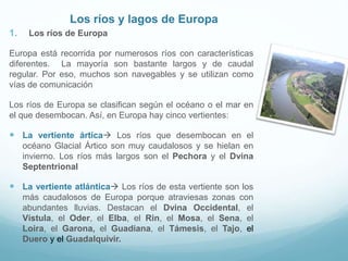 Los ríos y lagos de Europa
1. Los ríos de Europa
Europa está recorrida por numerosos ríos con características
diferentes. La mayoría son bastante largos y de caudal
regular. Por eso, muchos son navegables y se utilizan como
vías de comunicación
Los ríos de Europa se clasifican según el océano o el mar en
el que desembocan. Así, en Europa hay cinco vertientes:
 La vertiente ártica Los ríos que desembocan en el
océano Glacial Ártico son muy caudalosos y se hielan en
invierno. Los ríos más largos son el Pechora y el Dvina
Septentrional
 La vertiente atlántica Los ríos de esta vertiente son los
más caudalosos de Europa porque atraviesas zonas con
abundantes lluvias. Destacan el Dvina Occidental, el
Vístula, el Oder, el Elba, el Rin, el Mosa, el Sena, el
Loira, el Garona, el Guadiana, el Támesis, el Tajo, el
Duero y el Guadalquivir.
 