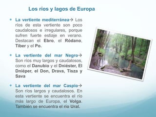 Los ríos y lagos de Europa
 La vertiente mediterránea Los
ríos de esta vertiente son poco
caudalosos e irregulares, porque
sufren fuerte estiaje en verano.
Destacan el Ebro, el Ródano,
Tiber y el Po.
 La vertiente del mar Negro
Son ríos muy largos y caudalosos,
como el Danubio y el Dniéster, El
Dniéper, el Don, Drava, Tisza y
Sava
 La vertiente del mar Caspio
Son ríos largos y caudalosos. En
esta vertiente se encuentra el río
más largo de Europa, el Volga.
También se encuentra el río Ural.
 
