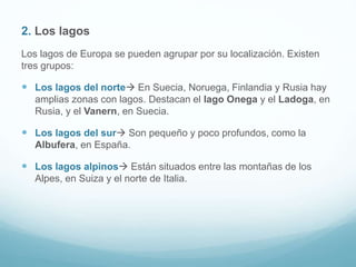 2. Los lagos
Los lagos de Europa se pueden agrupar por su localización. Existen
tres grupos:
 Los lagos del norte En Suecia, Noruega, Finlandia y Rusia hay
amplias zonas con lagos. Destacan el lago Onega y el Ladoga, en
Rusia, y el Vanern, en Suecia.
 Los lagos del sur Son pequeño y poco profundos, como la
Albufera, en España.
 Los lagos alpinos Están situados entre las montañas de los
Alpes, en Suiza y el norte de Italia.
 