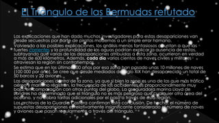 Las explicaciones que han dado muchos investigadores para estas desapariciones van
desde secuestros por parte de piratas modernos a un simple error humano.
Volviendo a las posibles explicaciones, los análisis menos fantasiosos apuntan a que las
fuertes corrientes y la profundidad de las aguas podrían explicar la ausencia de restos,
subrayando que varias de las desapariciones atribuidas a esta zona, ocurrieron en verdad
a más de 600 kilómetros. Además, cada día varios cientos de naves civiles y militares
atraviesan la región sin contratiempos.
Se estima que en los últimos 100 años por esa zona han pasado unas 10 millones de naves
(100 000 por año). Se cree que desde mediados del siglo XIX han desaparecido un total de
50 barcos y 20 aviones.
Las desapariciones dentro de la zona, ya que si bien la zona es una de las que más tráfico
aéreo y marítimo registran, la frecuencia de los accidentes es proporcionalmente muy
baja, en comparación con otros puntos del globo. La aseguradora marina Lloyd de
Londres ha determinado que el triángulo no es más peligroso que cualquier otra área del
océano, y no cobra tarifas adicionales por el paso a través de esta región.
Los archivos de la Guardia Costera confirman esta conclusión. De hecho, el número de
supuestas desapariciones es relativamente insignificante considerado el número de naves
y aviones que pasan regularmente a través del triángulo.
 