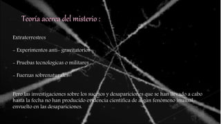 Extraterrestres
- Experimentos anti- gravitatorios
- Pruebas tecnologicas o militares
- Fuerzas sobrenaturales
Pero las investigaciones sobre los sucesos y desapariciones que se han llevado a cabo
hasta la fecha no han producido evidencia científica de algún fenómeno inusual
envuelto en las desapariciones.
 