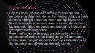  Con los años, cientos de barcos y aviones se han
perdido en el Triángulo de las Bermudas, debido a estos
sucesos algunas personas, creen que las leyes de la
física no se aplican en esta área y es uno de los dos
lugares del mundo en donde una brújula no indicara el
verdadero norte magnético.
Pero mietras no se llege a una conclusión científica
exacta los misterios en el Triángulo de las Bermudas
continuaran, con las supociciones que hasta ahorita se
tienen sobre las misteriosas desapariciones.
 