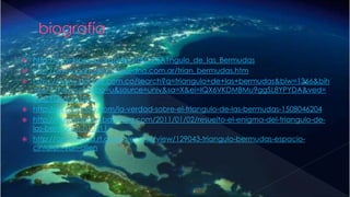 http://es.wikipedia.org/wiki/Tri%C3%A1ngulo_de_las_Bermudas
 http://www.portalplanetasedna.com.ar/trian_bermudas.htm
 https://www.google.com.co/search?q=triangulo+de+las+bermudas&biw=1366&bih
=667&tbm=isch&tbo=u&source=univ&sa=X&ei=IQX6VKDMBMu9ggSL8YPYDA&ved=
0CCYQsAQ&dpr=1
 http://es.gizmodo.com/la-verdad-sobre-el-triangulo-de-las-bermudas-1508046204
 http://curiosidades.batanga.com/2011/01/02/resuelto-el-enigma-del-triangulo-de-
las-bermudas-010211
 http://actualidad.rt.com/ciencias/view/129043-triangulo-bermudas-espacio-
cinturon-van-allen
 