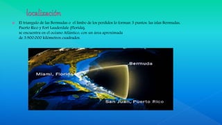  El triangulo de las Bermudas o el limbo de los perdidos lo forman 3 puntos: las islas Bermudas,
Puerto Rico y Fort Lauderdale (Florida),
se encuentra en el océano Atlántico, con un área aproximada
de 3.900.000 kilómetros cuadrados.
 