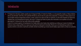  El Triángulo de las Bermudas, también conocido como el Triángulo del Diablo y El Limbo de los Perdidos, es un área geográfica situada en el Océano Atlántico
entre las islas Bermudas, Puerto Rico y Fort Lauderdale (Florida) (La unión de estos tres puntos forma, lógicamente, un triángulo). Es famoso porque en esa
zona ha habido numerosas desapariciones de barcos y aviones, muchas de las cuales aún están sin explicación, así como ciertos fenómenos que algunos han
reportado (luces, mal funcionamiento de brújulas, entre otros). El triángulo que forman los puntos antes mencionados es casi equilátero, con un área
aproximada de 1.2 millones de km² (casi medio millón de millas cuadradas).
A pesar de las creencias populares, los Guardacostas de los Estados Unidos y otras fuentes citan estadísticas que indican que el número de incidentes que
involucran aviones y buques perdidos no es mayor que en otra parte del mundo igual de transitada. Mientras que se ha demostrado que muchos de los
supuestos misterios no eran tales al analizarlos con detalle, teniendo inexactitudes que circulan durante décadas, algunos todavía no tienen una explicación.
 