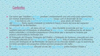 Las naves que viajaban a Europa pasaban continuamente por esta zona para aprovechar
los vientos dominantes y la corriente del Golfo. Luego, con el desarrollo de lasmáquinas de
vapor y los barcos con motores de combustión interna, gran parte del tráfico
del Atlántico Norte siguió cruzando (y todavía lo hace) a través del área del supuesto
«Triángulo de las Bermudas».
 La corriente del Golfo, un área con un tiempo muy inestable (conocida por sus huracanes),
también pasa por el triángulo al abandonar el mar Caribe. La combinación de un denso
tráfico marítimo y el tiempo tempestuoso. Otras áreas que a menudo se insinúa que
poseen características inusuales son:
 El Triángulo del Dragón, Triángulo del Diablo, o Triángulo de Formosa, conocido por esos
3 nombres ubicado en el mar del Diablo, cerca de Japón. Solo es conocido en la literatura
acerca del Triángulo de las Bermudas. En Japón no es conocido debido a que la mayoría de
los botes perdidos son pequeñas embarcaciones pesqueras sin radio.
 El Vórtice de Marysburgh ubicado al este del lago Ontario (entre Estados Unidos y
Canadá).
 