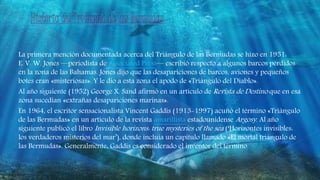 La primera mención documentada acerca del Triángulo de las Bermudas se hizo en 1951:
E. V. W. Jones —periodista de Associated Press— escribió respecto a algunos barcos perdidos
en la zona de las Bahamas. Jones dijo que las desapariciones de barcos, aviones y pequeños
botes eran «misteriosas». Y le dio a esta zona el apodo de «Triángulo del Diablo».
Al año siguiente (1952) George X. Sand afirmó en un artículo de Revista de Destino que en esa
zona sucedían «extrañas desapariciones marinas».
En 1964, el escritor sensacionalista Vincent Gaddis (1913-1997) acuñó el término «Triángulo
de las Bermudas» en un artículo de la revista amarillista estadounidense Argosy. Al año
siguiente publicó el libro Invisible horizons: true mysteries of the sea (‘Horizontes invisibles:
los verdaderos misterios del mar’), donde incluía un capítulo llamado «El mortal triángulo de
las Bermudas». Generalmente, Gaddis es considerado el inventor del término.
 