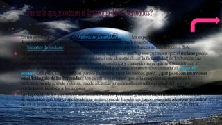  En un estudio publicado en el American Journal of Physics los expertos explicaron que las naves
desaparecen en esa zona porque es un lugar donde la condensación de gases, concretamente
los hidratos de metano, forman burbujas que impiden que los barcos se mantengan a flote.
 La particularidad de esta zona son las fisuras en el suelo marino que permiten que el metano pueda
ser expulsado en forma de burbujas gigantes que desestabilizan la flotabilidad de los barcos. Las
burbujas de metano se expanden de forma geométrica y cualquier nave que se encuentre en el
alcance de una erupción pierde toda estabilidad y es inmediatamente succionada al fondo del
océano. Está bien, la explicación parece razonable para los barcos, pero... ¿qué pasa con los aviones
en el Triángulo de las Bermudas? Los científicos señalan que si la erupción de metano es lo
suficientemente grande y densa, puede alcanzar grandes alturas sobre el nivel del mar, atrapando,
por lo tanto, también a los aviones.
 Las hipótesis de los científicos australianos fueron probadas gracias a experimentos a escala que
demostraron que una erupción de gas metano puede hundir un barco, e incluso alcanzar un avión.
No es la primera vez que se intenta explicar científicamente este extraño fenómeno. Pero estos
científicos parecen haber dado con la solución.
 
