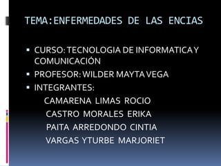 TEMA:ENFERMEDADES DE LAS ENCIAS

 CURSO: TECNOLOGIA DE INFORMATICA Y
  COMUNICACIÓN
 PROFESOR: WILDER MAYTA VEGA
 INTEGRANTES:
    CAMARENA LIMAS ROCIO
     CASTRO MORALES ERIKA
     PAITA ARREDONDO CINTIA
     VARGAS YTURBE MARJORIET
 