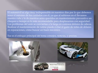 El automóvil es algo muy indispensable en nuestros días por lo que debemos
tener el máximo de los cuidados con él, ya que al subirnos en el llevamos
nuestra vida y la de nuestros seres queridos un mantenimiento preventivo un
chequeo a tiempo es lo más recomendable para desplazarnos con seguridad.
Los problemas del auto se conviertan a la larga en costosos dolores de cabeza.
Realizar el mantenimiento de rutina puede evitar el gasto de miles de dólares
en reparaciones, cómo buscar un buen mecánico.
Ese es el enfoque principal del tema consejos, noticias, y precios.
 