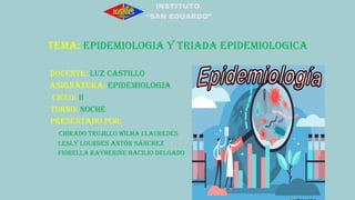 INSTITUTO
“SAN EDUARDO”
TEMA: EPIDEMIOLOGIA Y TRIADA EPIDEMIOLOGICA
DOCENTE: LUZ CASTILLO
ASIGNATURA: EPIDEMIOLOGIA
CICLO: II
TURNO: NOCHE
PRESENTADO POR:
CHIRADO TRUJILLO WILMA LLAUREDES
Lesly Lourdes Antón Sánchez
FIORELLA KAYHERINE BACILIO DELGADO
 