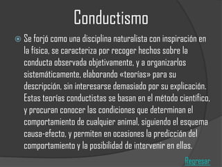 Conductismo
 Se forjó como una disciplina naturalista con inspiración en

la física, se caracteriza por recoger hechos sobre la
conducta observada objetivamente, y a organizarlos
sistemáticamente, elaborando «teorías» para su
descripción, sin interesarse demasiado por su explicación.
Estas teorías conductistas se basan en el método científico,
y procuran conocer las condiciones que determinan el
comportamiento de cualquier animal, siguiendo el esquema
causa-efecto, y permiten en ocasiones la predicción del
comportamiento y la posibilidad de intervenir en ellas.
Regresar

 