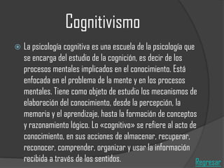 Cognitivismo


La psicología cognitiva es una escuela de la psicología que
se encarga del estudio de la cognición, es decir de los
procesos mentales implicados en el conocimiento. Está
enfocada en el problema de la mente y en los procesos
mentales. Tiene como objeto de estudio los mecanismos de
elaboración del conocimiento, desde la percepción, la
memoria y el aprendizaje, hasta la formación de conceptos
y razonamiento lógico. Lo «cognitivo» se refiere al acto de
conocimiento, en sus acciones de almacenar, recuperar,
reconocer, comprender, organizar y usar la información
recibida a través de los sentidos.
Regresar

 