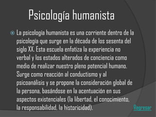 Psicología humanista
 La psicología humanista es una corriente dentro de la

psicología que surge en la década de los sesenta del
siglo XX. Esta escuela enfatiza la experiencia no
verbal y los estados alterados de conciencia como
medio de realizar nuestro pleno potencial humano.
Surge como reacción al conductismo y al
psicoanálisis y se propone la consideración global de
la persona, basándose en la acentuación en sus
aspectos existenciales (la libertad, el conocimiento,
Regresar
la responsabilidad, la historicidad).

 