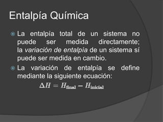 Entalpía Química
La entalpía total de un sistema no
puede
ser
medida
directamente;
la variación de entalpía de un sistema sí
puede ser medida en cambio.
 La variación de entalpía se define
mediante la siguiente ecuación:


 