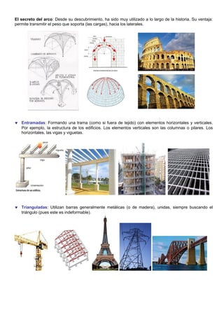 El secreto del arco: Desde su descubrimiento, ha sido muy utilizado a lo largo de la historia. Su ventaja:
permite transmitir el peso que soporta (las cargas), hacia los laterales.
♥ Entramadas: Formando una trama (como si fuera de tejido) con elementos horizontales y verticales.
Por ejemplo, la estructura de los edificios. Los elementos verticales son las columnas o pilares. Los
horizontales, las vigas y viguetas.
♥ Trianguladas: Utilizan barras generalmente metálicas (o de madera), unidas, siempre buscando el
triángulo (pues este es indeformable).
 