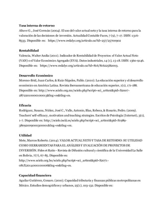 Tasa interna de retorno
Altuve G., José Germán (2004). El uso del valor actual neto y la tasa interna de retorno para la
valoración de las decisiones de inversión. Actualidad Contable Faces, 7 (9), 7-17. ISSN: 1316-
8533. Disponible en: https://www.redalyc.org/articulo.oa?id=257/25700902
Rentabilidad
Valencia, Walter Andía (2011). Indicador de Rentabilidad de Proyectos: el Valor Actual Neto
(VAN) o el Valor Económico Agregado (EVA). Datos industriales, 14 (1), 15-18. ISSN: 1560-9146.
Disponible en: https://www.redalyc.org/articulo.oa?id=816/81622582003.
Desarrollo Económico
Moreno-Brid, Juan Carlos, & Ruiz-Nápoles, Pablo. (2010). La educación superior y el desarrollo
económico en América Latina. Revista iberoamericana de educación superior, 1(1), 171-188.
Disponible en: http://www.scielo.org.mx/scielo.php?script=sci_arttext&pid=S2007-
28722010000100013&lng=es&tlng=es.
Eficacia
Rodríguez, Susana, Núñez, José C., Valle, Antonio, Blas, Rebeca,& Rosario, Pedro. (2009).
Teachers' self-efficacy, motivation and teaching strategies. Escritos de Psicología (Internet), 3(1),
1-7. Disponible en: http://scielo.isciii.es/scielo.php?script=sci_arttext&pid=S1989-
38092009000300001&lng=es&tlng=en.
Utilidad
Mete, Marcos Roberto. (2014). VALOR ACTUALNETO Y TASA DE RETORNO: SU UTILIDAD
COMO HERRAMIENTAS PARA EL ANÁLISIS Y EVALUACIÓN DE PROYECTOS DE
INVERSIÓN. Fides et Ratio - Revista de Difusión cultural y científica de la Universidad La Salle
en Bolivia, 7(7), 67-85. Disponible en:
http://www.scielo.org.bo/scielo.php?script=sci_arttext&pid=S2071-
081X2014000100006&lng=es&tlng=es.
Capacidad financiera
Aguilar Gutiérrez, Genaro. (2010). Capacidad tributaria y finanzas públicas metropolitanas en
México. Estudios demográficos y urbanos, 25(1), 103-132. Disponible en:
 