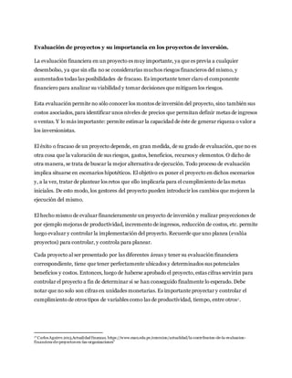 Evaluación de proyectos y su importancia en los proyectos de inversión.
La evaluación financiera en un proyecto es muy importante, ya que es previa a cualquier
desembolso, ya que sin ella no se considerarías muchos riesgos financieros del mismo, y
aumentados todas las posibilidades de fracaso. Es importante tener claro el componente
financiero para analizar su viabilidad y tomar decisiones que mitiguen los riesgos.
Esta evaluación permite no sólo conocer los montos de inversión del proyecto, sino también sus
costos asociados, para identificar unos niveles de precios que permitan definir metas de ingresos
o ventas. Y lo más importante: permite estimar la capacidad de éste de generar riqueza o valor a
los inversionistas.
El éxito o fracaso de un proyecto depende, en gran medida, de su grado de evaluación, que no es
otra cosa que la valoración de sus riesgos, gastos, beneficios, recursos y elementos. O dicho de
otra manera, se trata de buscar la mejor alternativa de ejecución. Todo proceso de evaluación
implica situarse en escenarios hipotéticos. El objetivo es poner el proyecto en dichos escenarios
y, a la vez, tratar de plantear los retos que ello implicaría para el cumplimiento de las metas
iniciales. De esto modo, los gestores del proyecto pueden introducir los cambios que mejoren la
ejecución del mismo.
El hecho mismo de evaluar financieramente un proyecto de inversión y realizar proyecciones de
por ejemplo mejoras de productividad, incremento de ingresos, reducción de costos, etc. permite
luego evaluar y controlar la implementación del proyecto. Recuerde que uno planea (evalúa
proyectos) para controlar, y controla para planear.
Cada proyecto al ser presentado por las diferentes áreas y tener su evaluación financiera
correspondiente, tiene que tener perfectamente ubicados y determinados sus potenciales
beneficios y costos. Entonces, luego de haberse aprobado el proyecto, estas cifras servirán para
controlar el proyecto a fin de determinar si se han conseguido finalmente lo esperado. Debe
notar que no solo son cifras en unidades monetarias. Es importante proyectar y controlar el
cumplimiento de otros tipos de variables como las de productividad, tiempo, entre otros1.
1“CarlosAguirre.2015.Actualidad finanzas. https://www.esan.edu.pe/conexion/actualidad/la-contribucion-de-la-evaluacion-
financiera-de-proyectos-en-las-organizaciones”
 