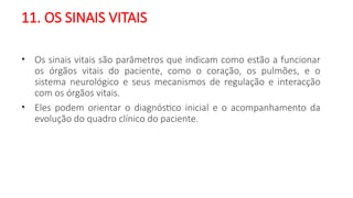 11. OS SINAIS VITAIS
• Os sinais vitais são parâmetros que indicam como estão a funcionar
os órgãos vitais do paciente, como o coração, os pulmões, e o
sistema neurológico e seus mecanismos de regulação e interacção
com os órgãos vitais.
• Eles podem orientar o diagnóstico inicial e o acompanhamento da
evolução do quadro clínico do paciente.
 