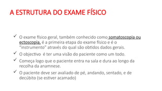 A ESTRUTURA DO EXAME FÍSICO
 O exame físico geral, também conhecido como somatoscopia ou
ectoscopia, é a primeira etapa do exame físico e é o
“instrumento” através do qual são obtidos dados gerais.
 O objectivo é ter uma visão do paciente como um todo.
 Começa logo que o paciente entra na sala e dura ao longo da
recolha da anamnese.
 O paciente deve ser avaliado de pé, andando, sentado, e de
decúbito (se estiver acamado)
 