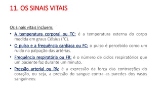 11. OS SINAIS VITAIS
Os sinais vitais incluem:
• A temperatura corporal ou TC: é a temperatura externa do corpo
medida em graus Célsius (°C).
• O pulso e a frequência cardíaca ou FC: o pulso é percebido como um
ruído na palpação das artérias.
• Frequência respiratória ou FR: é o número de ciclos respiratórios que
um paciente faz durante um minuto.
• Pressão arterial ou PA: é a expressão da força das contracções do
coração, ou seja, a pressão do sangue contra as paredes dos vasos
sanguíneos.
 