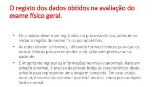 O registo dos dados obtidos na avaliação do
exame físico geral.
• Os achados devem ser registados no processo clínico, antes de se
iniciar o registo do exame físico por aparelhos.
• As notas devem ser breves, utilizando termos técnicos para que os
outros clínicos possam entender a situação sem precisar ver o
paciente.
• É importante registar as informações normais e anormais. Para um
achado anormal, é preciso descrever todas as características deste
achado para representar uma imagem completa. Em caso esteja
normal, é necessário escrever que está normal, como por exemplo:
fácies normal.
 