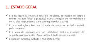 1. ESTADO GERAL
 É a avaliação da resposta geral do indivíduo, do estado do corpo e
mente (estado físico e psíquico) numa situação de normalidade e
como eles respondem a uma patologia (se for o caso).
 É uma avaliação subjectiva baseada no conjunto de dados exibido
pelo paciente.
 É a vista do paciente em sua totalidade. Inclui a avaliação das
seguintes componentes : Sinais vitais; Estado de consciência;
 Estado de nutrição; Atitude e comportamento.
 