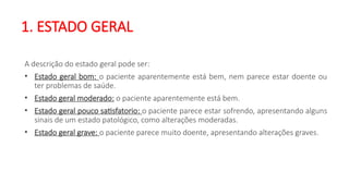 1. ESTADO GERAL
A descrição do estado geral pode ser:
• Estado geral bom: o paciente aparentemente está bem, nem parece estar doente ou
ter problemas de saúde.
• Estado geral moderado: o paciente aparentemente está bem.
• Estado geral pouco satisfatorio: o paciente parece estar sofrendo, apresentando alguns
sinais de um estado patológico, como alterações moderadas.
• Estado geral grave: o paciente parece muito doente, apresentando alterações graves.
 