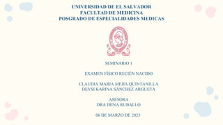 UNIVERSIDAD DE EL SALVADOR
FACULTAD DE MEDICINA
POSGRADO DE ESPECIALIDADES MEDICAS
SEMINARIO 1
EXAMEN FÍSICO RECIÉN NACIDO
CLAUDIA MARIA MEJIA QUINTANILLA
DEYSI KARINA SÁNCHEZ ARGUETA
ASESORA
DRA IRINA RUBALLO
06 DE MARZO DE 2023
 