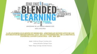 UNIVERSIDAD DE LAS FUERZAS ARMADAS ESPE
SEDE-LATACUNGA
LA PLATAFORMA B LEARNING EN MEDIO DEL APRENDIZAJE SIGNIFICATIVO DE LOS
ESTUDIANTES DE DEPARTAMENTO CEAC DE LAS UNIVERSIDADES DE LA PROVINCIA
COTOPAXI, CANTÓN LATACUNGA AÑO 2020 -2021
Autor: Anderson Brayan Cunuhay Ante
Andrea Michelle Gallegos Caiza
Tutor::Diego Santiago Andrade Naranjo
 