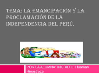 TEMA: LA EMANCIPACIÓN Y LA 
PROCLAMACIÓN DE LA 
INDEPENDENCIA DEL PERÚ. 
POR LA ALUMNA: INGRID C. Huamán 
Hinostroza 
 