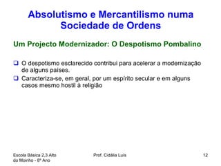 Absolutismo e Mercantilismo numa Sociedade de Ordens Um Projecto Modernizador: O Despotismo Pombalino O despotismo esclarecido contribui para acelerar a modernização de alguns países.  Caracteriza-se, em geral, por um espírito secular e em alguns casos mesmo hostil à religião Escola Básica 2,3 Alto do Moinho - 8º Ano  Prof. Cidália Luís  