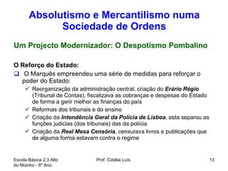 Absolutismo e Mercantilismo numa Sociedade de Ordens Um Projecto Modernizador: O Despotismo Pombalino O Reforço do Estado:  O Marquês empreendeu uma série de medidas para reforçar o poder do Estado: Reorganização da administração central, criação do  Erário Régio   (Tribunal de Contas), fiscalizava as cobranças e despesas do Estado de forma a gerir melhor as finanças do país Reformas dos tribunais e do ensino Criação da  Intendência Geral da Polícia de Lisboa , esta separou as funções judicias (dos tribunais) das da polícia  Criação da  Real Mesa Censória , censurava livros e publicações que de alguma forma estavam contra o regime  Escola Básica 2,3 Alto do Moinho - 8º Ano  Prof. Cidália Luís  
