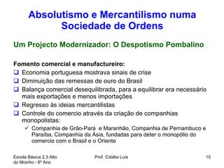 Absolutismo e Mercantilismo numa Sociedade de Ordens Um Projecto Modernizador: O Despotismo Pombalino Fomento comercial e manufactureiro: Economia portuguesa mostrava sinais de crise Diminuição das remessas de ouro do Brasil Balança comercial desequilibrada, para a equilibrar era necessário mais exportações e menos importações Regresso às ideias mercantilistas   Controle do comercio através da criação de companhias monopolistas:  Companhia de Grão-Pará  e Maranhão, Companhia de Pernambuco e Paraíba, Companhia da Ásia, fundadas para deter o monopólio do comercio com o Brasil e o Oriente  Escola Básica 2,3 Alto do Moinho - 8º Ano  Prof. Cidália Luís  