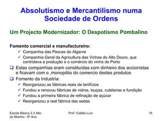 Absolutismo e Mercantilismo numa Sociedade de Ordens Um Projecto Modernizador: O Despotismo Pombalino Fomento comercial e manufactureiro: Companhia das Pescas do Algarve Companhia Geral da Agricultura das Vinhas do Alto Douro, que controlava a produção e o comércio do vinho do Porto  Estas companhias eram constituídas com dinheiro dos accionistas e ficavam com o ,monopólio do comercio destes produtos  Fomento da Industria:  Reorganizou as fábricas reais de lanifícios Fundou e renovou fábricas de vidros, louças, cutelarias e fundição Fundou a primeira fábrica de refinação de açúcar Reorganizou a real fábrica das sedas  Escola Básica 2,3 Alto do Moinho - 8º Ano  Prof. Cidália Luís  