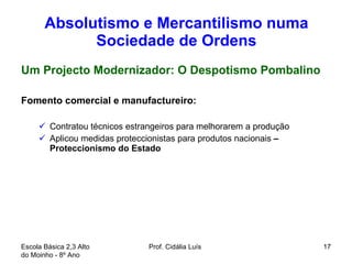 Absolutismo e Mercantilismo numa Sociedade de Ordens Um Projecto Modernizador: O Despotismo Pombalino Fomento comercial e manufactureiro: Contratou técnicos estrangeiros para melhorarem a produção Aplicou medidas proteccionistas para produtos nacionais  – Proteccionismo do Estado  Escola Básica 2,3 Alto do Moinho - 8º Ano  Prof. Cidália Luís  