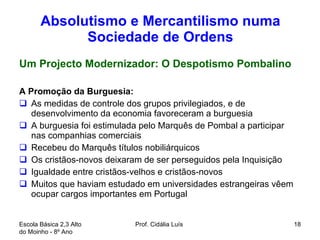 Absolutismo e Mercantilismo numa Sociedade de Ordens Um Projecto Modernizador: O Despotismo Pombalino A Promoção da Burguesia: As medidas de controle dos grupos privilegiados, e de desenvolvimento da economia favoreceram a burguesia A burguesia foi estimulada pelo Marquês de Pombal a participar nas companhias comerciais Recebeu do Marquês títulos nobiliárquicos Os cristãos-novos deixaram de ser perseguidos pela Inquisição  Igualdade entre cristãos-velhos e cristãos-novos  Muitos que haviam estudado em universidades estrangeiras vêem ocupar cargos importantes em Portugal  Escola Básica 2,3 Alto do Moinho - 8º Ano  Prof. Cidália Luís  