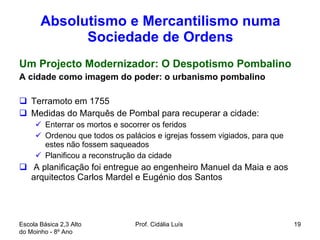 Absolutismo e Mercantilismo numa Sociedade de Ordens Um Projecto Modernizador: O Despotismo Pombalino A cidade como imagem do poder: o urbanismo pombalino Terramoto em 1755 Medidas do Marquês de Pombal para recuperar a cidade: Enterrar os mortos e socorrer os feridos  Ordenou que todos os palácios e igrejas fossem vigiados, para que estes não fossem saqueados Planificou a reconstrução da cidade A planificação foi entregue ao engenheiro Manuel da Maia e aos arquitectos Carlos Mardel e Eugénio dos Santos  Escola Básica 2,3 Alto do Moinho - 8º Ano  Prof. Cidália Luís  