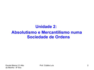 Unidade 2:  Absolutismo e Mercantilismo numa Sociedade de Ordens Escola Básica 2,3 Alto do Moinho - 8º Ano  Prof. Cidália Luís  