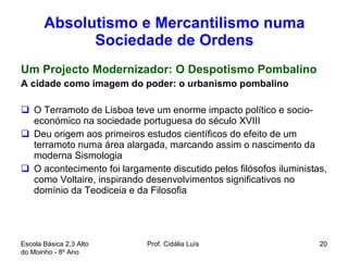 Absolutismo e Mercantilismo numa Sociedade de Ordens Um Projecto Modernizador: O Despotismo Pombalino A cidade como imagem do poder: o urbanismo pombalino O Terramoto de Lisboa teve um enorme impacto político e socio-económico na sociedade portuguesa do século XVIII Deu origem aos primeiros estudos científicos do efeito de um terramoto numa área alargada, marcando assim o nascimento da moderna Sismologia O acontecimento foi largamente discutido pelos filósofos iluministas, como Voltaire, inspirando desenvolvimentos significativos no domínio da Teodiceia e da Filosofia Escola Básica 2,3 Alto do Moinho - 8º Ano  Prof. Cidália Luís  