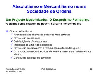 Absolutismo e Mercantilismo numa Sociedade de Ordens Um Projecto Modernizador: O Despotismo Pombalino A cidade como imagem do poder: o urbanismo pombalino O novo urbanismo:  Avenidas largas alternando com ruas mais estreitas Construção de passeios Distribuição de ofícios por ruas Instalação de uma rede de esgotos Construção de casas com a mesma altura e fachadas iguais Construção com novas técnicas de forma a serem mais resistentes aos sismos Construção da praça do comércio Escola Básica 2,3 Alto do Moinho - 8º Ano  Prof. Cidália Luís  