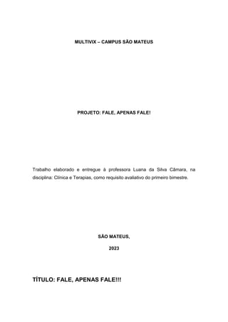 MULTIVIX – CAMPUS SÃO MATEUS
PROJETO: FALE, APENAS FALE!
Trabalho elaborado e entregue à professora Luana da Silva Câmara, na
disciplina: Clínica e Terapias, como requisito avaliativo do primeiro bimestre.
SÃO MATEUS,
2023
TÍTULO: FALE, APENAS FALE!!!
 