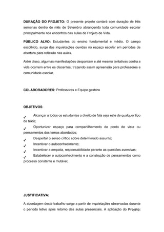 DURAÇÃO DO PROJETO: O presente projeto contará com duração de três
semanas dentro do mês de Setembro abrangendo toda comunidade escolar
principalmente nos encontros das aulas de Projeto de Vida.
PÚBLICO ALVO: Estudantes do ensino fundamental e médio. O campo
escolhido, surge das inquietações ouvidas no espaço escolar em períodos de
abertura para reflexão nas aulas.
Além disso, algumas manifestações despontam e até mesmo tentativas contra a
vida ocorrem entre os discentes, trazendo assim apreensão para professores e
comunidade escolar.
COLABORADORES: Professores e Equipe gestora
OBJETIVOS:
✔
Alcançar a todos os estudantes o direito de fala seja este de qualquer tipo
de texto;
✔
Oportunizar espaço para compartilhamento de ponto de vista ou
pensamentos dos temas abordados;
✔
Despertar o senso crítico sobre determinado assunto;
✔
Incentivar o autoconhecimento;
✔
Incentivar a empatia, responsabilidade perante as questões aversivas;
✔
Estabelecer o autoconhecimento e a construção de pensamentos como
processo constante e mutável;
JUSTIFICATIVA:
A abordagem deste trabalho surge a partir de inquietações observadas durante
o período letivo após retorno das aulas presenciais. A aplicação do Projeto:
 