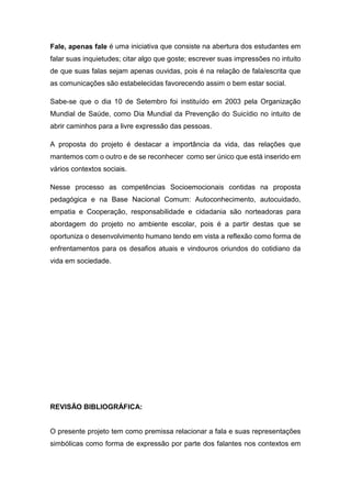 Fale, apenas fale é uma iniciativa que consiste na abertura dos estudantes em
falar suas inquietudes; citar algo que goste; escrever suas impressões no intuito
de que suas falas sejam apenas ouvidas, pois é na relação de fala/escrita que
as comunicações são estabelecidas favorecendo assim o bem estar social.
Sabe-se que o dia 10 de Setembro foi instituído em 2003 pela Organização
Mundial de Saúde, como Dia Mundial da Prevenção do Suicídio no intuito de
abrir caminhos para a livre expressão das pessoas.
A proposta do projeto é destacar a importância da vida, das relações que
mantemos com o outro e de se reconhecer como ser único que está inserido em
vários contextos sociais.
Nesse processo as competências Socioemocionais contidas na proposta
pedagógica e na Base Nacional Comum: Autoconhecimento, autocuidado,
empatia e Cooperação, responsabilidade e cidadania são norteadoras para
abordagem do projeto no ambiente escolar, pois é a partir destas que se
oportuniza o desenvolvimento humano tendo em vista a reflexão como forma de
enfrentamentos para os desafios atuais e vindouros oriundos do cotidiano da
vida em sociedade.
REVISÃO BIBLIOGRÁFICA:
O presente projeto tem como premissa relacionar a fala e suas representações
simbólicas como forma de expressão por parte dos falantes nos contextos em
 