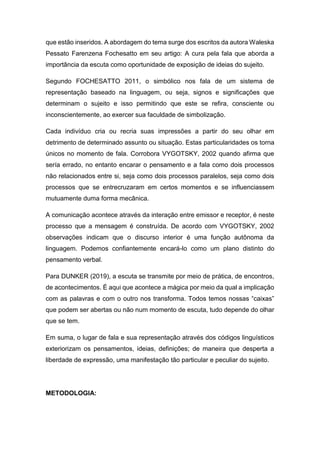 que estão inseridos. A abordagem do tema surge dos escritos da autora Waleska
Pessato Farenzena Fochesatto em seu artigo: A cura pela fala que aborda a
importância da escuta como oportunidade de exposição de ideias do sujeito.
Segundo FOCHESATTO 2011, o simbólico nos fala de um sistema de
representação baseado na linguagem, ou seja, signos e significações que
determinam o sujeito e isso permitindo que este se refira, consciente ou
inconscientemente, ao exercer sua faculdade de simbolização.
Cada indivíduo cria ou recria suas impressões a partir do seu olhar em
detrimento de determinado assunto ou situação. Estas particularidades os torna
únicos no momento de fala. Corrobora VYGOTSKY, 2002 quando afirma que
sería errado, no entanto encarar o pensamento e a fala como dois processos
não relacionados entre si, seja como dois processos paralelos, seja como dois
processos que se entrecruzaram em certos momentos e se influenciassem
mutuamente duma forma mecânica.
A comunicação acontece através da interação entre emissor e receptor, é neste
processo que a mensagem é construída. De acordo com VYGOTSKY, 2002
observações indicam que o discurso interior é uma função autônoma da
linguagem. Podemos confiantemente encará-lo como um plano distinto do
pensamento verbal.
Para DUNKER (2019), a escuta se transmite por meio de prática, de encontros,
de acontecimentos. É aqui que acontece a mágica por meio da qual a implicação
com as palavras e com o outro nos transforma. Todos temos nossas “caixas”
que podem ser abertas ou não num momento de escuta, tudo depende do olhar
que se tem.
Em suma, o lugar de fala e sua representação através dos códigos linguísticos
exteriorizam os pensamentos, ideias, definições; de maneira que desperta a
liberdade de expressão, uma manifestação tão particular e peculiar do sujeito.
METODOLOGIA:
 