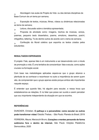 ⮚
Abordagem nas aulas de Projeto de Vida ou das demais disciplinas da
Base Comum de um tema por semana;
⮚
Exposição de textos, músicas, filmes, vídeos ou dinâmicas relacionadas
ao tema da semana;
⮚
Leitura, discussão sobre a temática apresentada;
⮚
Proposta de atividade como: imagens, trechos de músicas, versos,
poemas, pequeno texto dissertativo, poema, emotions, desenhos, post-it,
infográfico, lettering, To-do dentre outros de acordo com o tema da semana;
⮚
Confecção do Mural coletivo que exponha os textos criados pelos
estudantes;
RESULTADOS ESPERADOS
O projeto: Fale, apenas fale é um instrumento a ser desenvolvido com o intuito
de promoção a vida. É uma tentativa de conscientizar: fala e escuta. como ações
cruciais na formação social.
Com base nas metodologias aplicadas espera-se que o grupo alcance a
plenitude de se conhecer e reconhecer no outro a importância de serem quem
são, de compreender que o grupo apenas existe porque ambos são importantes
naquele espaço.
É entender que quando falo, há alguém para escutar, e nessa troca que
estabelecemos as relações. E no falar que posso ser ouvido e assim perceber
que sou importante independente da situação em que se econtra.
REFERÊNCIAS
DUNCKER, Christian. O palhaço e o psicanalista: como escutar os outros
pode transformar vidas/ Claúdio Thebas. - São Paulo: Planeta do Brasil, 2019
FERREIRA, Maura; Marzocchi Bruno. Corações e mentes pensando de forma
autônoma fora e dentro da internet. São Paulo: Edições Plataforma
Democrática, 2020
 